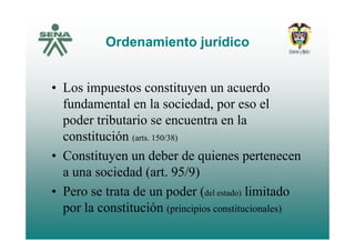 Ordenamiento jurídicoOrdenamiento jurídico
• Los impuestos constituyen un acuerdo
fundamental en la sociedad, por eso el
poder tributario se encuentra en lap
constitución (arts. 150/38)
• Constituyen un deber de quienes pertenecen• Constituyen un deber de quienes pertenecen
a una sociedad (art. 95/9)
• Pero se trata de un poder (del estado) limitado
por la constitución (principios constitucionales)por la constitución (principios constitucionales)
 