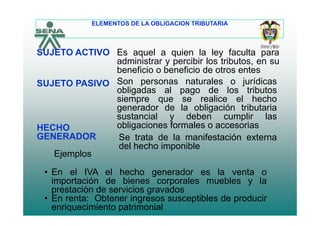 ELEMENTOS DE LA OBLIGACION TRIBUTARIA
Es aquel a quien la ley faculta para
administrar y percibir los tributos en su
SUJETO ACTIVO
administrar y percibir los tributos, en su
beneficio o beneficio de otros entes
SUJETO PASIVO Son personas naturales o jurídicas
bli d l d l t ib tobligadas al pago de los tributos
siempre que se realice el hecho
generador de la obligación tributaria
i l d b li l
HECHO
GENERADOR
sustancial y deben cumplir las
obligaciones formales o accesorias
Se trata de la manifestación externaGENERADOR Se trata de la manifestación externa
del hecho imponible
Ejemplos
• En el IVA el hecho generador es la venta o
importación de bienes corporales muebles y la
prestación de servicios gravadosprestación de servicios gravados
• En renta: Obtener ingresos susceptibles de producir
enriquecimiento patrimonial
 