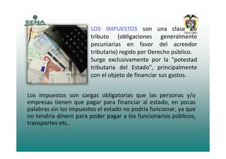 LOS IMPUESTOS son una clase de
tributo (obligaciones generalmente
pecuniarias en favor del acreedorpecuniarias en favor del acreedor
tributario) regido por Derecho público.
Surge exclusivamente por la "potestadSurge exclusivamente por la potestad
tributaria del Estado", principalmente
con el objeto de financiar sus gastos.
Los impuestos son cargas obligatorias que las personas y/op g g q p y/
empresas tienen que pagar para financiar al estado, en pocas
palabras sin los impuestos el estado no podría funcionar, ya que
no tendría dinero para poder pagar a los funcionarios públicosno tendría dinero para poder pagar a los funcionarios públicos,
transportes etc..
 