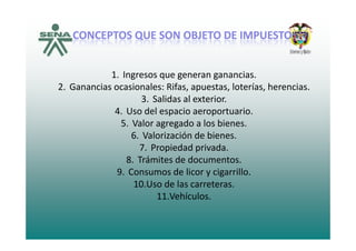 CONCEPTOS QUE SON OBJETO DE IMPUESTO:CONCEPTOS QUE SON OBJETO DE IMPUESTO:QQ
1. Ingresos que generan ganancias.
2. Ganancias ocasionales: Rifas, apuestas, loterías, herencias.
3 S lid l t i3. Salidas al exterior.
4. Uso del espacio aeroportuario.
5. Valor agregado a los bienes.5. Valor agregado a los bienes.
6. Valorización de bienes.
7. Propiedad privada.
8. Trámites de documentos.
9. Consumos de licor y cigarrillo.
10 Uso de las carreteras10.Uso de las carreteras.
11.Vehículos.
 