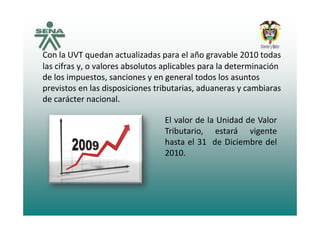Con la UVT quedan actualizadas para el año gravable 2010 todas 
las cifras y, o valores absolutos aplicables para la determinación 
de los impuestos, sanciones y en general todos los asuntos 
previstos en las disposiciones tributarias aduaneras y cambiarasprevistos en las disposiciones tributarias, aduaneras y cambiaras 
de carácter nacional. 
El valor de la Unidad de Valor
Tributario, estará vigente
h l d b d lhasta el 31 de Diciembre del
2010.
 