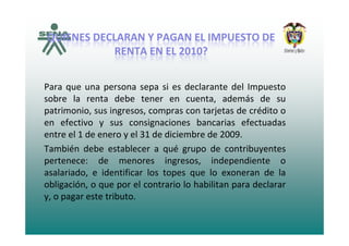 QUIENES DECLARAN Y PAGAN EL IMPUESTO DEQUIENES DECLARAN Y PAGAN EL IMPUESTO DEQUIENES DECLARAN Y PAGAN EL IMPUESTO DE QUIENES DECLARAN Y PAGAN EL IMPUESTO DE 
RENTA EN EL 2010?RENTA EN EL 2010?
Para que una persona sepa si es declarante del Impuesto
b l b ásobre la renta debe tener en cuenta, además de su
patrimonio, sus ingresos, compras con tarjetas de crédito o
en efectivo y sus consignaciones bancarias efectuadasen efectivo y sus consignaciones bancarias efectuadas
entre el 1 de enero y el 31 de diciembre de 2009.
También debe establecer a qué grupo de contribuyentesTambién debe establecer a qué grupo de contribuyentes
pertenece: de menores ingresos, independiente o
asalariado, e identificar los topes que lo exoneran de la
obligación, o que por el contrario lo habilitan para declarar
y, o pagar este tributo.
 