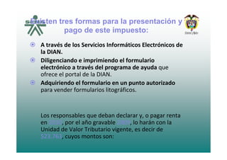 Existen tres formas para la presentación y
pago de este impuesto:
A t é d l S i i I f áti El t ó i dA través de los Servicios Informáticos Electrónicos de 
la DIAN.
Diligenciando e imprimiendo el formularioDiligenciando e imprimiendo el formulario 
electrónico a través del programa de ayuda que 
ofrece el portal de la DIAN.
Adquiriendo el formulario en un punto autorizado 
para vender formularios litográficos.
Los responsables que deban declarar y o pagar rentaLos responsables que deban declarar y, o pagar renta 
en 2010, por el año gravable 2009, lo harán con la 
Unidad de Valor Tributario vigente, es decir de 
$23 763$23.763, cuyos montos son:
 