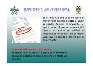 IMPUESTOIMPUESTO AA LASLAS VENTASVENTAS (IVA)(IVA)::
Es el impuesto que se cobra sobre el
U S OU S O SS SS ( )( )::
Es el impuesto que se cobra sobre el
mayor valor generado, sobre el valor
agregado. Aunque el impuesto se
aplica sobre el precio de venta del
bien o del servicio, en realidad, el
i t d l limpuesto corresponde solo al mayor
valor que se agrega o genera por el
comerciantecomerciante.
Causación del Impuesto a las ventas
El impuesto a las ventas se causa en el momento
en que se enajena un bien o se vende o presta unen que se enajena un bien, o se vende o presta un
servicio.
 