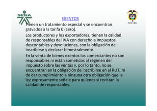 EXENTOSEXENTOS
Tienen un tratamiento especial y se encuentran 
gravados a la tarifa 0 (cero).gravados a la tarifa 0 (cero).
Los productores y los exportadores, tienen la calidad 
de responsables del IVA con derecho a impuestos 
descontables y devoluciones, con la obligación de 
inscribirse y declarar bimestralmente.
En la venta de bienes exentos los comerciantes no sonEn la venta de bienes exentos los comerciantes no son 
responsables ni están sometidos al régimen del 
impuesto sobre las ventas y, por lo tanto, no se 
encuentran en la obligación de inscribirse en el RUT, ni 
de dar cumplimiento a ninguna otra obligación que la 
ley expresamente señale para quienes sí revistan laley expresamente señale para quienes sí revistan la 
calidad de responsables.
 