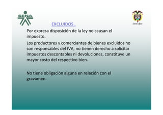 EXCLUIDOS .
Por expresa disposición de la ley no causan elPor expresa disposición de la ley no causan el 
impuesto.
Los productores y comerciantes de bienes excluidos noLos productores y comerciantes de bienes excluidos no 
son responsables del IVA, no tienen derecho a solicitar 
impuestos descontables ni devoluciones, constituye un 
mayor costo del respectivo bien.   
No tiene obligación alguna en relación con el 
gravamen.
 