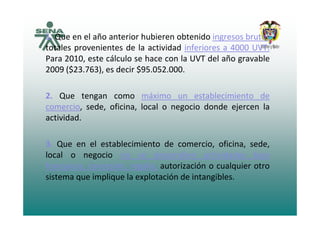 1 Que en el año anterior hubieren obtenido ingresos brutos1. Que en el año anterior hubieren obtenido ingresos brutos
totales provenientes de la actividad inferiores a 4000 UVT.
Para 2010, este cálculo se hace con la UVT del año gravable, g
2009 ($23.763), es decir $95.052.000.
2. Que tengan como máximo un establecimiento de
comercio, sede, oficina, local o negocio donde ejercen la
actividad.
3. Que en el establecimiento de comercio, oficina, sede,
local o negocio no se desarrollen actividades bajo
f i i ió lí t i ió l i tfranquicia, concesión, regalía, autorización o cualquier otro
sistema que implique la explotación de intangibles.
 