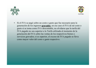 • Si el IVA se pagó sobre un costo o gasto que fue necesario para la
generación de los ingresos gravados, en ese caso el IVA de tal costo ogeneración de los ingresos gravados, en ese caso el IVA de tal costo o
gasto sí se toma como IVA descontable, no olvidarse que la tarifa del
IVA pagado no sea superior a la Tarifa utilizada al momento de la
generación del IVA sobre las ventas de los respectivos bienes ogeneración del IVA sobre las ventas de los respectivos bienes o
servicios gravados; si es superior, el exceso de IVA pagado se lleva
como mayor valor del costo o gasto respectivo.
 