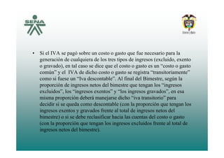 • Si el IVA se pagó sobre un costo o gasto que fue necesario para la
generación de cualquiera de los tres tipos de ingresos (excluido, exentogeneración de cualquiera de los tres tipos de ingresos (excluido, exento
o gravado), en tal caso se dice que el costo o gasto es un “costo o gasto
común” y el IVA de dicho costo o gasto se registra “transitoriamente”
como si fuese un “Iva descontable” Al final del Bimestre según lacomo si fuese un Iva descontable . Al final del Bimestre, según la
proporción de ingresos netos del bimestre que tengan los “ingresos
excluidos”, los “ingresos exentos” y “los ingresos gravados”, en esa
i ió d b á j di h “i t it i ”misma proporción deberá manejarse dicho “iva transitorio” para
decidir si se queda como descontable (con la proporción que tengan los
ingresos exentos y gravados frente al total de ingresos netos del
bimestre) o si se debe reclasificar hacia las cuentas del costo o gasto
(con la proporción que tengan los ingresos excluidos frente al total de
ingresos netos del bimestre).
 