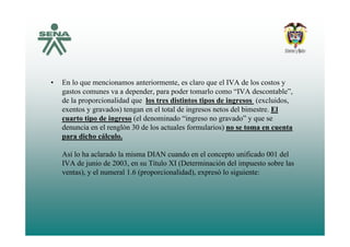 • En lo que mencionamos anteriormente, es claro que el IVA de los costos y
gastos comunes va a depender, para poder tomarlo como “IVA descontable”,
de la proporcionalidad que los tres distintos tipos de ingresos (excluidos,
exentos y gravados) tengan en el total de ingresos netos del bimestre. El
cuarto tipo de ingreso (el denominado “ingreso no gravado” y que se
denuncia en el renglón 30 de los actuales formularios) no se toma en cuenta
para dicho cálculo.
l h l d l i d l ifi d d lAsí lo ha aclarado la misma DIAN cuando en el concepto unificado 001 del
IVA de junio de 2003, en su Título XI (Determinación del impuesto sobre las
ventas), y el numeral 1.6 (proporcionalidad), expresó lo siguiente:
 