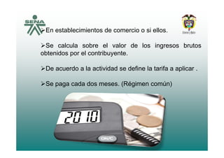 En establecimientos de comercio o si ellos.
S l l b l l d l i bSe calcula sobre el valor de los ingresos brutos
obtenidos por el contribuyente.
De acuerdo a la actividad se define la tarifa a aplicar .
Se paga cada dos meses. (Régimen común)
 