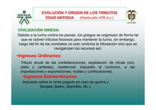 EVOLUCIÓN Y ORIGEN DE LOS TRIBUTOS
EDAD ANTIGUA (Hasta año 476 d c )
CIVILIZACIÓN GRIEGA:
EDAD ANTIGUA (Hasta año 476 d.c.)
CIVILIZACIÓN GRIEGA:
Debido a la lucha contra los persas, los griegos se organizan de forma tal
que se cobren tributos forzosos para mantener la lucha, sin embargo,
fluego del fin de los combates no solo continúa la tributación sino que se
reorganizan los recursos así:
Ingresos Ordinarios:
Tributo anual de las confederaciones, explotación de minas (oro,
plata y canteras) residencial; impuesto al consumo a las
•Ingresos Ordinarios:
plata y canteras), residencial; impuesto al consumo, a las
importaciones y exportaciones; multas y confiscaciones.
•Ingresos Extraordinarios:
Impuesto sobre la renta pagado en caso de guerra y
liturgias (teatro, deportes, etc.),
 