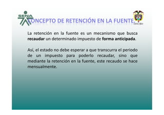 ÓÓCONCEPTOCONCEPTO DEDE RETENCIÓNRETENCIÓN ENEN LALA FUENTEFUENTE..
La retención en la fuente es un mecanismo que busca
recaudar un determinado impuesto de forma anticipada.
Así, el estado no debe esperar a que transcurra el periodo
de un impuesto para poderlo recaudar, sino quep p p , q
mediante la retención en la fuente, este recaudo se hace
mensualmente.
 