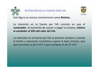 RETENCIÓN EN LA FUENTE POR IVARETENCIÓN EN LA FUENTE POR IVA.
Esta figura se conoce comúnmente como Reteiva.
La retención en la fuente por IVA consiste en que el
d l t d l ticomprador, al momento de causar o pagar la compra, retiene
al vendedor el 50% del valor del IVA.
La retención en la fuente por IVA se practica siempre y cuando
el hecho u operación económica supere la base mínima, que
para servicios es de 4 UVT y para compras es de 27 UVT.
 