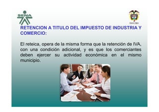 RETENCION A TITULO DEL IMPUESTO DE INDUSTRIA Y
COMERCIO:
El reteica opera de la misma forma que la retención de IVAEl reteica, opera de la misma forma que la retención de IVA,
con una condición adicional, y es que los comerciantes
deben ejercer su actividad económica en el mismodeben ejercer su actividad económica en el mismo
municipio.
 