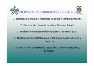 PRINCIPALES DECLARACIONES TRIBUTARIAS:
1 D l ió l d l i d l i1. Declaración anual del impuesto de renta y complementarios.
2 Declaración mensual de retención en el fuente2. Declaración mensual de retención en el fuente.
3. Declaración bimestral del impuesto a las ventas (IVA).
4. Declaración bimestral (o anual) del impuesto de industria y 
icomercio.
5 Declaración bimestral de retención a titulo de industria y5. Declaración bimestral de retención a titulo de industria y 
comercio
 