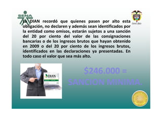 La DIAN recordó que quienes pasen por alto esta
obligación, no declaren y además sean identificados por
la entidad como omisos estarán sujetos a una sanciónla entidad como omisos, estarán sujetos a una sanción
del 20 por ciento del valor de las consignaciones
bancarias o de los ingresos brutos que hayan obtenido
en 2009 o del 20 por ciento de los ingresos brutos,
identificados en las declaraciones ya presentadas. En
todo caso el valor que sea más alto.
$246 000 =$246 000 =
todo caso el valor que sea más alto.
$246.000 =$246.000 =
SANCION MINIMASANCION MINIMASANCION MINIMA.SANCION MINIMA.
 