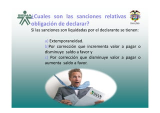 ¿Cuales son las sanciones relativas a la¿Cuales son las sanciones relativas a la
obligación de declarar?
Si las sanciones son liquidadas por el declarante se tienen:Si las sanciones son liquidadas por el declarante se tienen:
a) Extemporaneidad.
b)Por corrección que incrementa valor a pagar o
disminuye saldo a favor y
) P ió di i lc) Por corrección que disminuye valor a pagar o
aumenta saldo a favor.
 