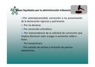 Si son liquidadas por la administración tributaria tenemos:Si son liquidadas por la administración tributaria tenemos:
a)Por extemporaneidad corrección o no presentacióna)Por extemporaneidad, corrección o no presentación
de la declaración ingresos y patrimonio.
b) Por no declarar.b) Por no declarar.
c) Por corrección aritmética.
d) Por improcedencia de la solicitud de corrección qued) Por improcedencia de la solicitud de corrección que
implica disminuir valor a pagar o aumentar saldo a
favor.
e) Por inexactitud y
f) Por omisión de activos o inclusión de pasivos
inexistentes.
 