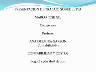 PRESENTACION DE TRABAJO SOBRE EL IVA  MARCO JOSE GIL Código 1201 Profesor  ANA DELMIRA GARZON  Contabilidad- 1 CONTABILIDAD Y COSTOS Bogotá 13 de abril de 2011  