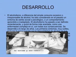 DESARROLLO El alcoholismo, a diferencia del simple consumo excesivo o irresponsable de alcohol, ha sido considerado en el pasado un síntoma de estrés social o psicológico, o un comportamiento aprendido e inadaptado. El alcoholismo ha pasado a ser definido recientemente, y quizá de forma más acertada, como una enfermedad compleja en sí, con todas sus consecuencias. Se desarrolla a lo largo de años. Los primeros síntomas, muy sutiles, incluyen la preocupación por la disponibilidad de alcohol, lo que influye poderosamente en la elección por parte del enfermo de sus amistades o actividades. El alcohol se está considerando cada vez más como una droga que modifica el estado de ánimo, y menos como una parte de la alimentación, una costumbre social o un rito religioso. 