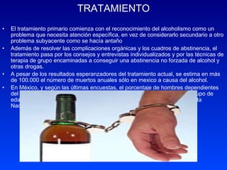 TRATAMIENTO El tratamiento primario comienza con el reconocimiento del alcoholismo como un problema que necesita atención específica, en vez de considerarlo secundario a otro problema subyacente como se hacía antaño Además de resolver las complicaciones orgánicas y los cuadros de abstinencia, el tratamiento pasa por los consejos y entrevistas individualizados y por las técnicas de terapia de grupo encaminadas a conseguir una abstinencia no forzada de alcohol y otras drogas.  A pesar de los resultados esperanzadores del tratamiento actual, se estima en más de 100.000 el número de muertos anuales sólo en mexico a causa del alcohol.  En México, y según las últimas encuestas, el porcentaje de hombres dependientes del alcohol es de 12,5%, mientras que el de las mujeres es de 0.6%. El grupo de edad que manifestó una incidencia más alta fue de 18 a 29 años. (Encuesta Nacional de Adicciones, 1988). 