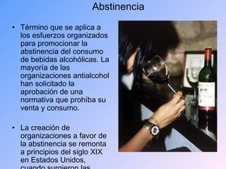 Abstinencia Término que se aplica a los esfuerzos organizados para promocionar la abstinencia del consumo de bebidas alcohólicas. La mayoría de las organizaciones antialcohol han solicitado la aprobación de una normativa que prohíba su venta y consumo. La creación de organizaciones a favor de la abstinencia se remonta a principios del siglo XIX en Estados Unidos, cuando surgieron las primeras ligas antialcohol en Nueva York (1808), Massachusetts (1813) y Connecticut (1813). En Europa, este tipo de organizaciones se fundaron en las décadas de 1820 y 1830, siendo las más fuertes la de Gran Bretaña y los países escandinavos. 