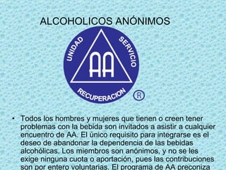 ALCOHOLICOS ANÓNIMOS Todos los hombres y mujeres que tienen o creen tener problemas con la bebida son invitados a asistir a cualquier encuentro de AA. El único requisito para integrarse es el deseo de abandonar la dependencia de las bebidas alcohólicas. Los miembros son anónimos, y no se les exige ninguna cuota o aportación, pues las contribuciones son por entero voluntarias. El programa de AA preconiza la abstinencia total. Sus miembros mantienen la sobriedad compartiendo experiencias, fuerzas y esperanzas en sus reuniones de grupo, y siguiendo los doce pasos que se recogen en el estatuto para la recuperación.  