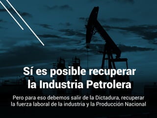 Sí es posible recuperar
la Industria Petrolera
Pero para eso debemos salir de la Dictadura, recuperar
la fuerza laboral de la industria y la Producción Nacional
 