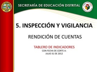 5. INSPECCIÓN Y VIGILANCIA
    RENDICIÓN DE CUENTAS
      TABLERO DE INDICADORES
          CON FECHA DE CORTE A:
            JULIO 31 DE 2012
 