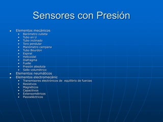 Sensores con Presión
 Elementos mecánicos
• Barómetro cubeta
• Tubo en U
• Tubo inclinado
• Toro pendular
• Manómetro campana
• Tubo Bourdon
• Espiral
• Helicoidal
• Diafragma
• Fuelle
• Presión absoluta
• Sello volumétrico
 Elementos neumáticos
 Elementos electromecánic
• Transmisores electrónicos de equilibrio de fuerzas
• Resistivos
• Magnéticos
• Capacitivos
• Extensométricos
• Piezoeléctricos
 