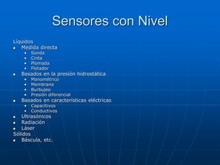 Sensores con Nivel
Líquidos
 Medida directa
• Sonda
• Cinta
• Plomada
• Flotador
 Basados en la presión hidrostática
• Manométrico
• Membrana
• Burbujeo
• Presión diferencial
 Basados en características eléctricas
• Capacitivos
• Conductivos
 Ultrasónicos
 Radiación
 Láser
Sólidos
 Báscula, etc.
 