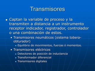 Transmisores
 Captan la variable de proceso y la
transmiten a distancia a un instrumento
receptor indicador, registrador, controlador
o una combinación de estos.
• Transmisores neumáticos (sistema tobera-
obturador)
 Equilibrio de movimientos, fuerzas ó momentos.
• Transmisores eléctricos
 Detectores de posición de inductancia
 Transformador diferencial
 Transmisores digitales
 