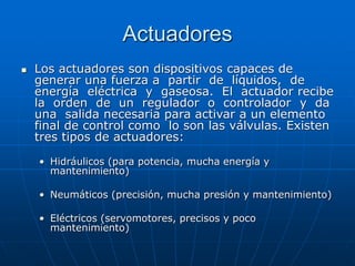 Actuadores
 Los actuadores son dispositivos capaces de
generar una fuerza a partir de líquidos, de
energía eléctrica y gaseosa. El actuador recibe
la orden de un regulador o controlador y da
una salida necesaria para activar a un elemento
final de control como lo son las válvulas. Existen
tres tipos de actuadores:
• Hidráulicos (para potencia, mucha energía y
mantenimiento)
• Neumáticos (precisión, mucha presión y mantenimiento)
• Eléctricos (servomotores, precisos y poco
mantenimiento)
 
