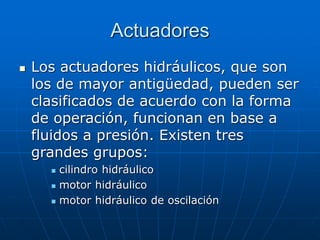 Actuadores
 Los actuadores hidráulicos, que son
los de mayor antigüedad, pueden ser
clasificados de acuerdo con la forma
de operación, funcionan en base a
fluidos a presión. Existen tres
grandes grupos:
 cilindro hidráulico
 motor hidráulico
 motor hidráulico de oscilación
 
