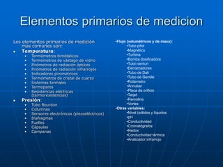 Elementos primarios de medicion
Los elementos primarios de medición
mas comunes son:
 Temperatura:
• Termómetros bimétalicos
• Termómetros de vástago de vidrio
• Pirómetros de radiación ópticos
• Pirómetros de radiación infrarrojos
• Indicadores pirometricos
• Termómetros de cristal de cuarzo
• Sistemas termales
• Termopares
• Resistencias eléctricas
(termoresistencias)
 Presión:
• Tubo Bourdon
• Columnas
• Sensores electrónicos (piezoeléctricos)
• Diafragmas
• Fuelles
• Cápsulas
• Campanas
•Flujo (volumétricos y de masa):
•Tubo pifot
•Magnético
•Turbina
•Bomba dosificadora
•Tubo venturi
•Derramadores
•Tubo de Dali
•Tubo de Gentile
•Rotámetro
•Annubar
•Placa de orificio
•Tarjet
•Remolino
•Vortex
•Otras variables:
•Nivel (sólidos y líquidos
•pH
•Conductividad
•Cromatógrafos
•Redox
•Conductividad térmica
•Analizador infrarrojo
 