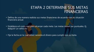 ETAPA 2 DETERMINE SUS METAS
FINANCIERAS
• Defina de una manera realista sus metas financieras de acuerdo con su situación
financiera actual.
• Establezca el costo real para alcanzar cada meta. Las metas deben ser puntuales. Ej.
Adquirir un vehículo
• Fije la fecha en la cual usted necesita el dinero para cumplir con su meta.
 