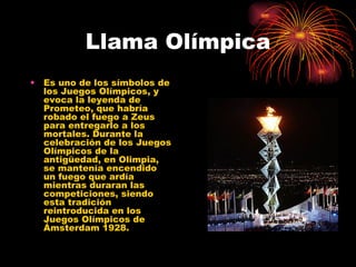 Llama Olímpica Es uno de los símbolos de los Juegos Olímpicos, y evoca la leyenda de Prometeo, que habría robado el fuego a Zeus para entregarlo a los mortales. Durante la celebración de los Juegos Olímpicos de la antigüedad, en Olimpia, se mantenía encendido un fuego que ardía mientras duraran las competiciones, siendo esta tradición reintroducida en los Juegos Olímpicos de Ámsterdam 1928.  