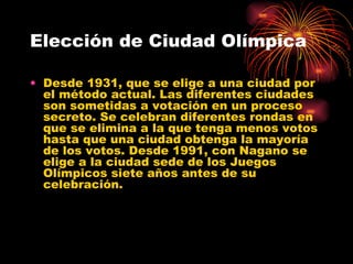 Elección de Ciudad Olímpica Desde 1931, que se elige a una ciudad por el método actual. Las diferentes ciudades son sometidas a votación en un proceso secreto. Se celebran diferentes rondas en que se elimina a la que tenga menos votos hasta que una ciudad obtenga la mayoría de los votos. Desde 1991, con Nagano se elige a la ciudad sede de los Juegos Olímpicos siete años antes de su celebración.  