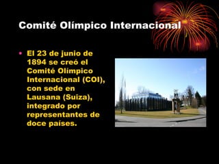 Comité Olímpico Internacional El 23 de junio de 1894 se creó el Comité Olímpico Internacional (COI), con sede en Lausana (Suiza), integrado por representantes de doce países. 