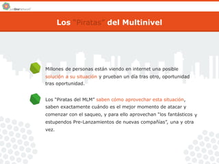 Los “Piratas” del Multinivel 
Millones de personas están viendo en internet una posible 
solución a su situación y prueban un día tras otro, oportunidad 
tras oportunidad. 
Los “Piratas del MLM” saben cómo aprovechar esta situación, 
saben exactamente cuándo es el mejor momento de atacar y 
comenzar con el saqueo, y para ello aprovechan “los fantásticos 
estupendos Pre-Lanzamientos de nuevas compañías”, una y otra 
vez. 
y 
 