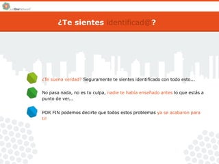 ¿Te sientes identificad@? 
¿Te suena verdad? Seguramente te sientes identificado con todo esto... 
No pasa nada, no es tu culpa, nadie te había enseñado antes lo que estás a 
punto de ver... 
POR FIN podemos decirte que todos estos problemas ya se acabaron para 
ti! 
 