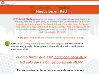 ¿Está en crisis el modelo 
de Negocios en Red? 
“El Network Marketing puede constituir un vehículo explosivo para llegar a la 
riqueza, pero hay un gran pero, no pienses ni por un minuto que va a ser un 
trayecto fácil: este sistema funcionará únicamente si tú lo haces funcionar. 
Para tener éxito requerirá rodaje, tiempo y energía. Pero si lo logras, no es 
nada extraño obtener ingresos del orden de entre 20 000 Y 50 000 Euros al 
mes (es correcto: al mes)”. 
Harv Eker. Multimillonario y Presidente de Peak Potentials Training. 
Casi cada 10 segundos alguien inicia un negocio de venta directa 
desde casa, y cada día surgen en el mundo alrededor de 8 nuevas 
empresas MLM. 
¿Cómo hacer que esto Funcione para Mi y 
NO sólo para algunos gurús del MLM? 
Eso es precisamente lo que vamos a desvelarte ahora. 
 