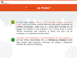 “Querer es Poder” 
En todo este tiempo, líderes y profesionales expertos en varias 
áreas, nos hemos unido creando alianzas para poder desarrollar un 
Sistema Inteligente, válido para ti y para cada miembro de tu 
equipo. No importa si eres experto o no, si llevas poco o mucho 
tiempo conociendo esta industria, si tienes una gran red de 
contactos, o si pretendes iniciarte ahora. 
Llevamos años estudiando el comportamiento de esta industria, y 
por eso hemos desarrollado J1N, un MÉTODO de TRABAJO hecho 
para invertir esta tendencia, minimizar los riesgos y problemas 
actuales del network marketing. 
 