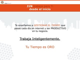 J1N trabaja para Ti 
desde el inicio 
Te enseñamos a GESTIONAR EL TIEMPO que 
pasas cada día en internet y ser PRODUCTIVO 
en tu negocio. 
Trabaja Inteligentemente. 
Tu Tiempo es ORO 
 