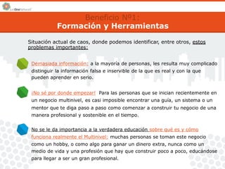 Beneficio Nº1: 
Formación y Herramientas 
Situación actual de caos, donde podemos identificar, entre otros, estos 
problemas importantes: 
Demasiada información: a la mayoría de personas, les resulta muy complicado 
distinguir la información falsa e inservible de la que es real y con la que 
pueden aprender en serio. 
¡No sé por donde empezar! Para las personas que se inician recientemente en 
un negocio multinivel, es casi imposible encontrar una guía, un sistema o un 
mentor que te diga paso a paso como comenzar a construir tu negocio de una 
manera profesional y sostenible en el tiempo. 
No se le da importancia a la verdadera educación sobre qué es y cómo 
funciona realmente el Multinivel: muchas personas se toman este negocio 
como un hobby, o como algo para ganar un dinero extra, nunca como un 
medio de vida y una profesión que hay que construir poco a poco, educándose 
para llegar a ser un gran profesional. 
 