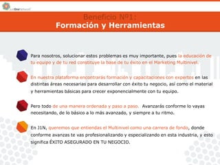 Beneficio Nº1: 
Formación y Herramientas 
Para nosotros, solucionar estos problemas es muy importante, pues la educación de 
tu equipo y de tu red constituye la base de tu éxito en el Marketing Multinivel. 
En nuestra plataforma encontrarás formación y capacitaciones con expertos en las 
distintas áreas necesarias para desarrollar con éxito tu negocio, así como el material 
y herramientas básicas para crecer exponencialmente con tu equipo. 
Pero todo de una manera ordenada y paso a paso. Avanzarás conforme lo vayas 
necesitando, de lo básico a lo más avanzado, y siempre a tu ritmo. 
En J1N, queremos que entiendas el Multinivel como una carrera de fondo, donde 
conforme avanzas te vas profesionalizando y especializando en esta industria, y esto 
significa ÉXITO ASEGURADO EN TU NEGOCIO. 
 