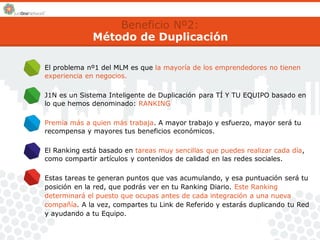 Beneficio Nº2: 
Método de Duplicación 
El problema nº1 del MLM es que la mayoría de los emprendedores no tienen 
experiencia en negocios. 
J1N es un Sistema Inteligente de Duplicación para TÍ Y TU EQUIPO basado en 
lo que hemos denominado: RANKING 
Premia más a quien más trabaja. A mayor trabajo y esfuerzo, mayor será tu 
recompensa y mayores tus beneficios económicos. 
El Ranking está basado en tareas muy sencillas que puedes realizar cada día, 
como compartir artículos y contenidos de calidad en las redes sociales. 
Estas tareas te generan puntos que vas acumulando, y esa puntuación será tu 
posición en la red, que podrás ver en tu Ranking Diario. Este Ranking 
determinará el puesto que ocupas antes de cada integración a una nueva 
compañía. A la vez, compartes tu Link de Referido y estarás duplicando tu Red 
y ayudando a tu Equipo. 
 
