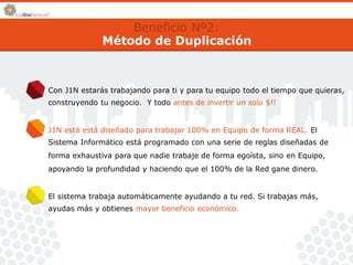 Beneficio Nº2: 
Método de Duplicación 
Con J1N estarás trabajando para ti y para tu equipo todo el tiempo que quieras, 
construyendo tu negocio. Y todo antes de invertir un solo $!! 
J1N está está diseñado para trabajar 100% en Equipo de forma REAL. El 
Sistema Informático está programado con una serie de reglas diseñadas de 
forma exhaustiva para que nadie trabaje de forma egoísta, sino en Equipo, 
apoyando la profundidad y haciendo que el 100% de la Red gane dinero. 
El sistema trabaja automáticamente ayudando a tu red. Si trabajas más, 
ayudas más y obtienes mayor beneficio económico. 
 