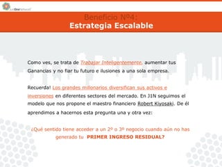 Beneficio Nº4: 
Estrategia Escalable 
Como ves, se trata de Trabajar Inteligentemente, aumentar tus 
Ganancias y no fiar tu futuro e ilusiones a una sola empresa. 
Recuerda! Los grandes millonarios diversifican sus activos e 
inversiones en diferentes sectores del mercado. En J1N seguimos el 
modelo que nos propone el maestro financiero Robert Kiyosaki. De él 
aprendimos a hacernos esta pregunta una y otra vez: 
¿Qué sentido tiene acceder a un 2º o 3º negocio cuando aún no has 
generado tu PRIMER INGRESO RESIDUAL? 
 